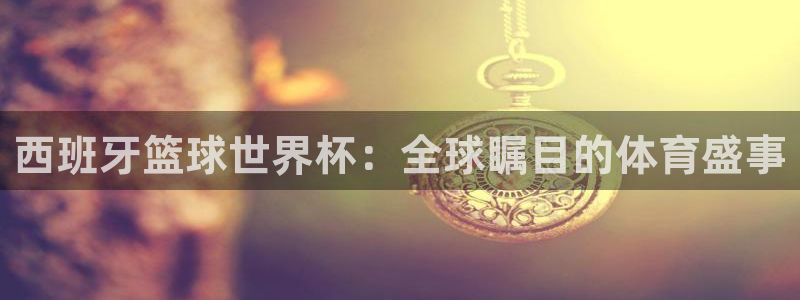 世界杯预选赛欧洲：西班牙篮球世界杯：全球瞩目的体育盛事