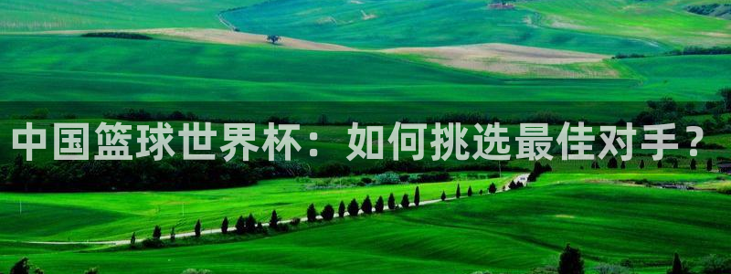 女足世界杯赛程：中国篮球世界杯：如何挑选最佳对手？